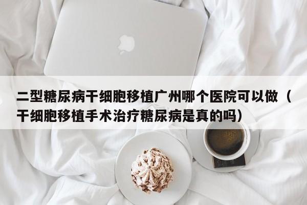 二型糖尿病干细胞移植广州哪个医院可以做（干细胞移植手术治疗糖尿病是真的吗）