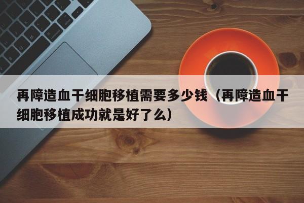 再障造血干细胞移植需要多少钱（再障造血干细胞移植成功就是好了么）