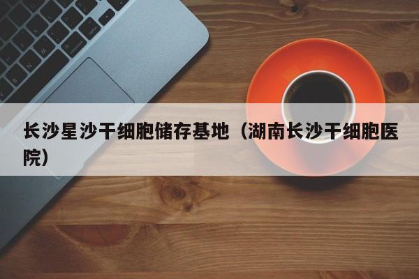 长沙星沙干细胞储存基地（湖南长沙干细胞医院）