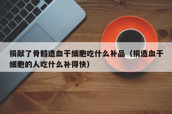 捐献了骨髓造血干细胞吃什么补品（捐造血干细胞的人吃什么补得快）