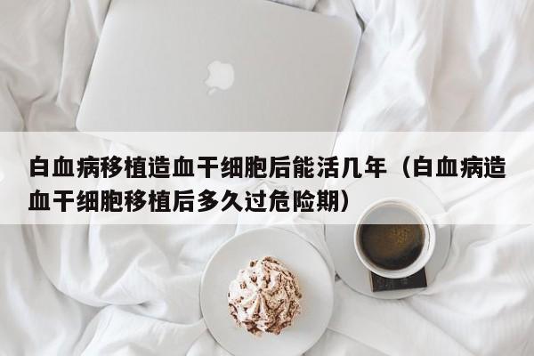白血病移植造血干细胞后能活几年（白血病造血干细胞移植后多久过危险期）