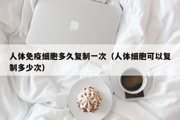 人体免疫细胞多久复制一次（人体细胞可以复制多少次）