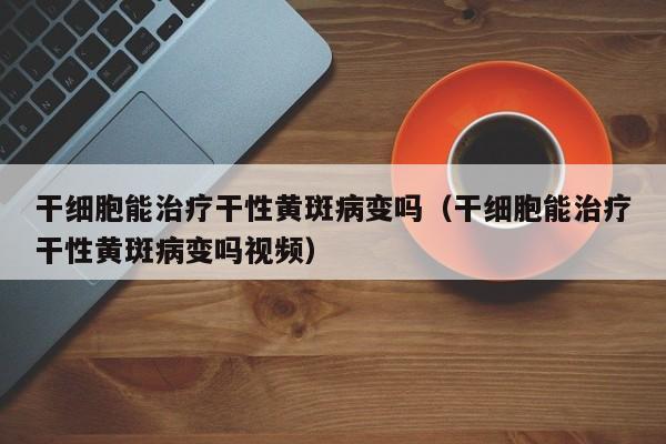 干细胞能治疗干性黄斑病变吗（干细胞能治疗干性黄斑病变吗视频）