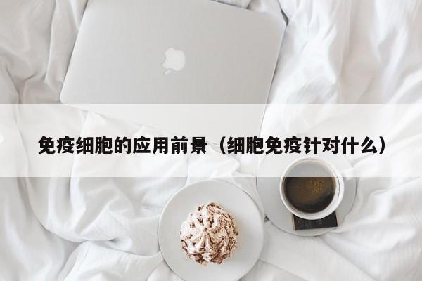 免疫细胞的应用前景（细胞免疫针对什么）