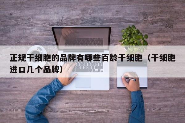 正规干细胞的品牌有哪些百龄干细胞（干细胞进口几个品牌）