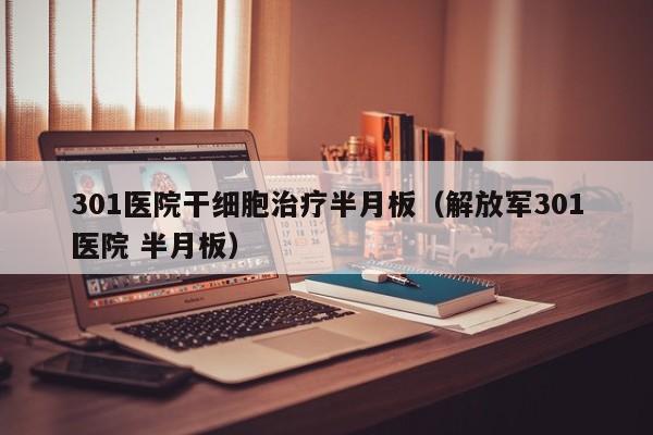 301医院干细胞治疗半月板（解放军301医院 半月板）