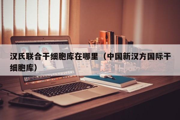 汉氏联合干细胞库在哪里（中国新汉方国际干细胞库）