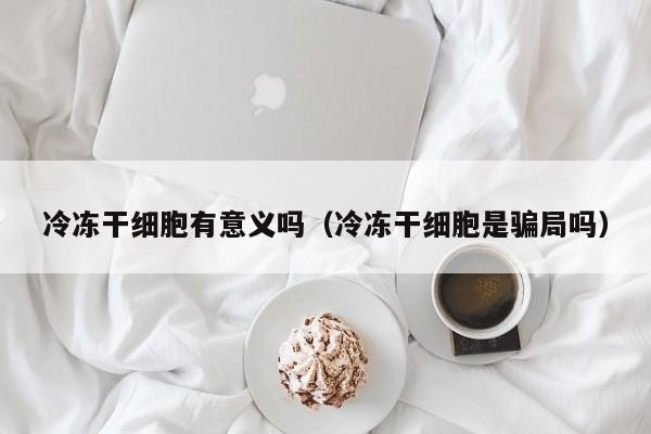 冷冻干细胞有意义吗（冷冻干细胞是骗局吗）