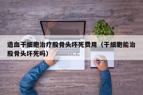 造血干细胞治疗股骨头坏死费用（干细胞能治股骨头坏死吗）