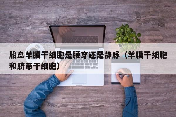 胎盘羊膜干细胞是腰穿还是静脉（羊膜干细胞和脐带干细胞）