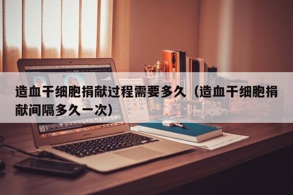 造血干细胞捐献过程需要多久（造血干细胞捐献间隔多久一次）