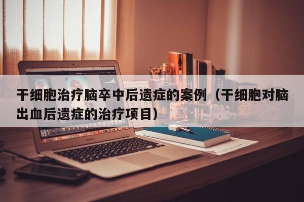 干细胞治疗脑卒中后遗症的案例（干细胞对脑出血后遗症的治疗项目）
