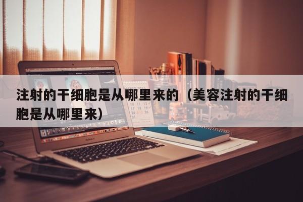 注射的干细胞是从哪里来的（美容注射的干细胞是从哪里来）