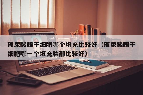 玻尿酸跟干细胞哪个填充比较好（玻尿酸跟干细胞哪一个填充脸部比较好）