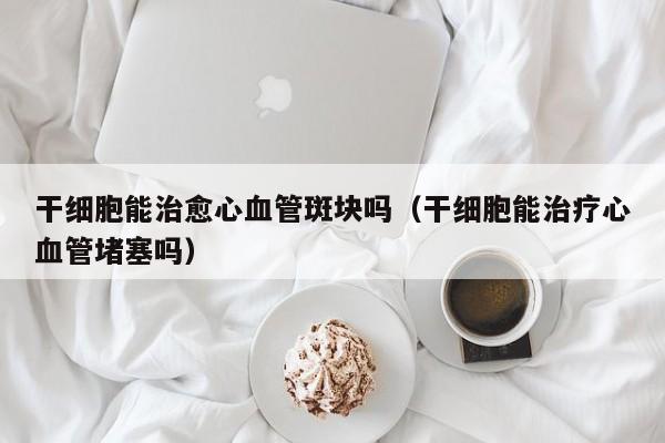 干细胞能治愈心血管斑块吗（干细胞能治疗心血管堵塞吗）