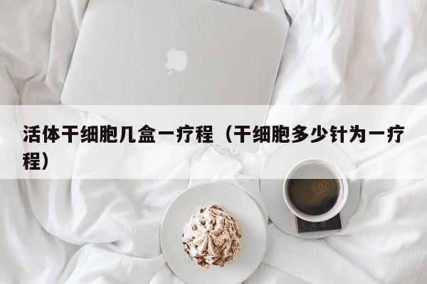 活体干细胞几盒一疗程（干细胞多少针为一疗程）
