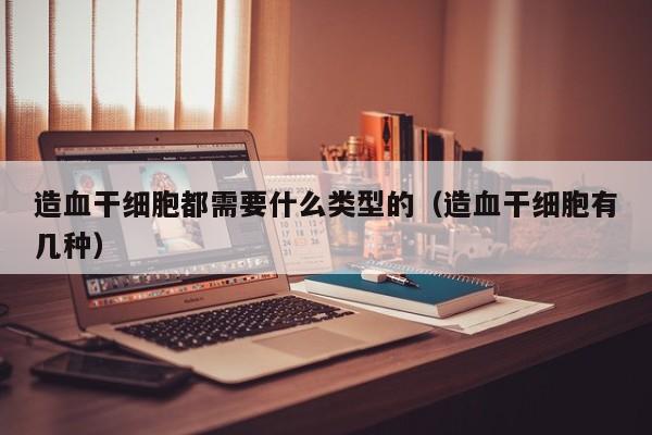 造血干细胞都需要什么类型的（造血干细胞有几种）
