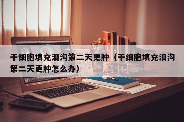 干细胞填充泪沟第二天更肿（干细胞填充泪沟第二天更肿怎么办）