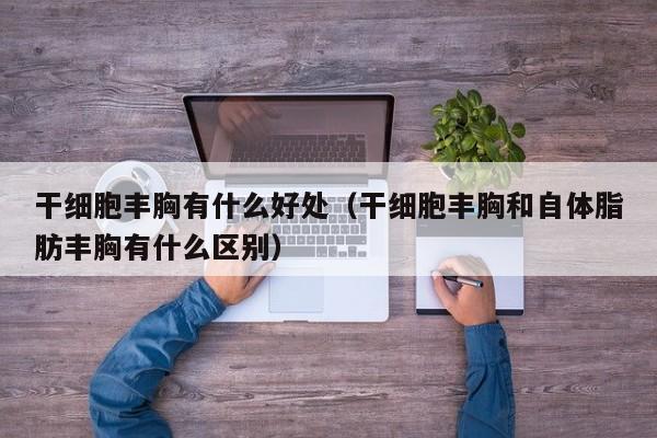 干细胞丰胸有什么好处（干细胞丰胸和自体脂肪丰胸有什么区别）