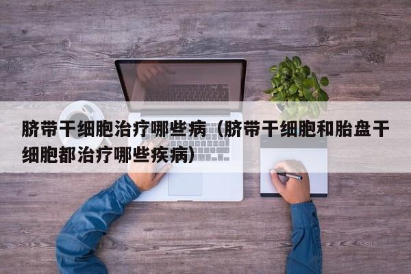 脐带干细胞治疗哪些病（脐带干细胞和胎盘干细胞都治疗哪些疾病）