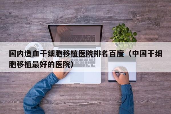 国内造血干细胞移植医院排名百度（中国干细胞移植最好的医院）
