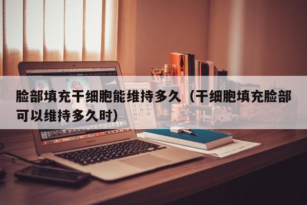 脸部填充干细胞能维持多久（干细胞填充脸部可以维持多久时）