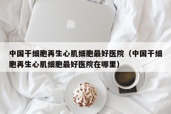 中国干细胞再生心肌细胞最好医院（中国干细胞再生心肌细胞最好医院在哪里）