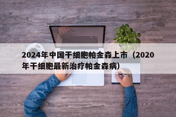2024年中国干细胞帕金森上市（2020年干细胞最新治疗帕金森病）