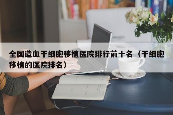 全国造血干细胞移植医院排行前十名（干细胞移植的医院排名）