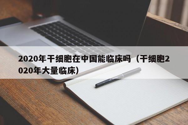 2020年干细胞在中国能临床吗（干细胞2020年大量临床）