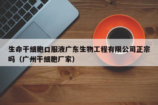 生命干细胞口服液广东生物工程有限公司正宗吗（广州干细胞厂家）