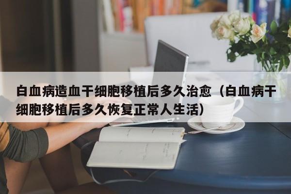 白血病造血干细胞移植后多久治愈（白血病干细胞移植后多久恢复正常人生活）