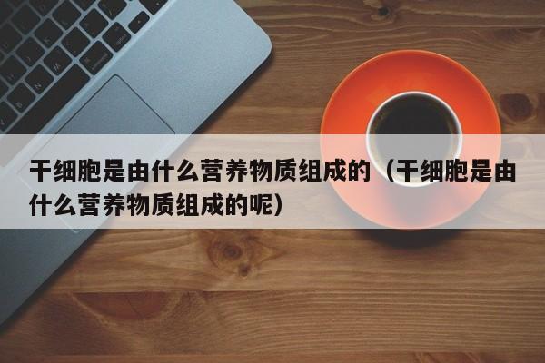 干细胞是由什么营养物质组成的（干细胞是由什么营养物质组成的呢）
