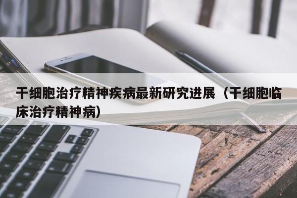 干细胞治疗精神疾病最新研究进展（干细胞临床治疗精神病）