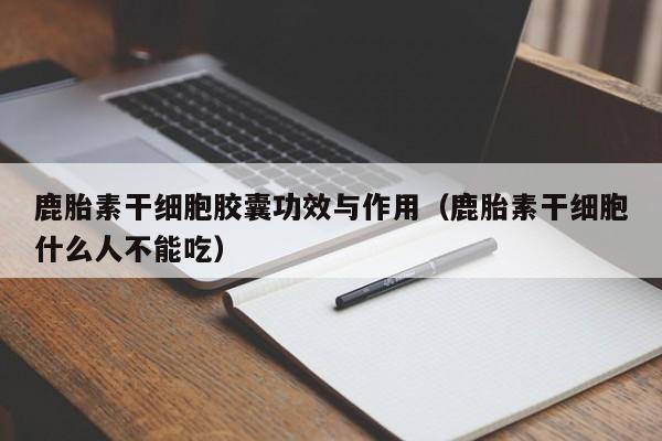 鹿胎素干细胞胶囊功效与作用（鹿胎素干细胞什么人不能吃）