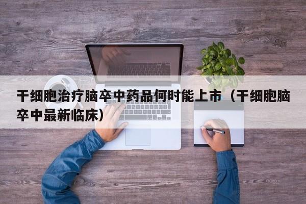 干细胞治疗脑卒中药品何时能上市（干细胞脑卒中最新临床）