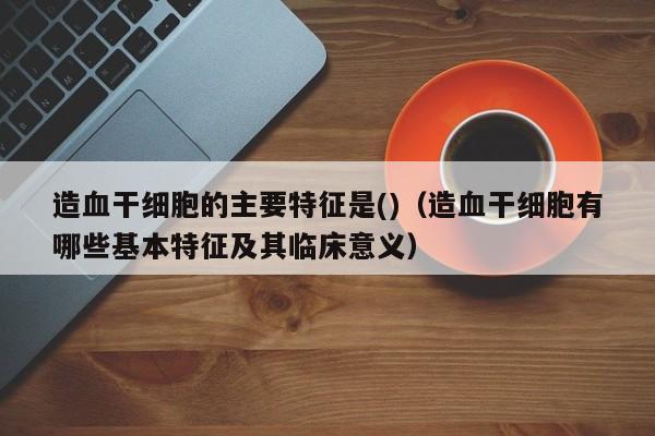 造血干细胞的主要特征是()（造血干细胞有哪些基本特征及其临床意义）