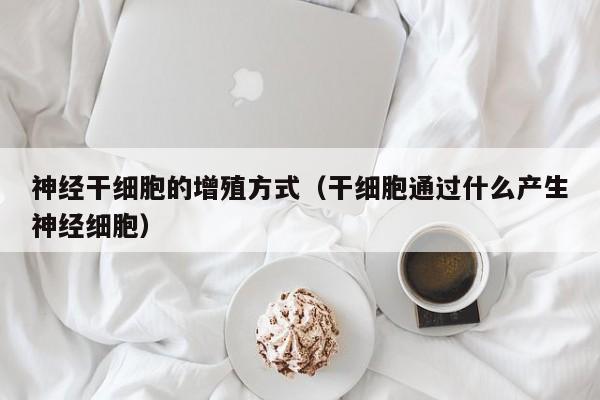 神经干细胞的增殖方式（干细胞通过什么产生神经细胞）