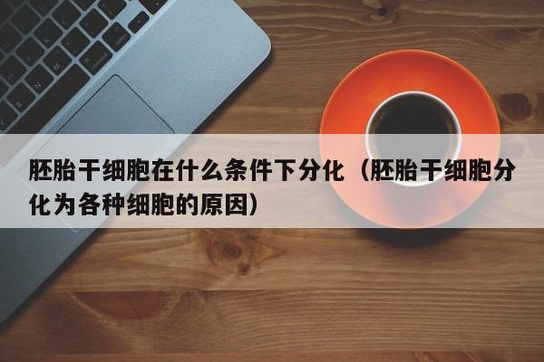 胚胎干细胞在什么条件下分化（胚胎干细胞分化为各种细胞的原因）