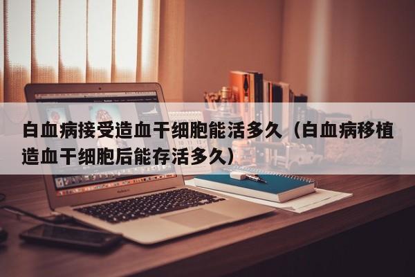白血病接受造血干细胞能活多久（白血病移植造血干细胞后能存活多久）