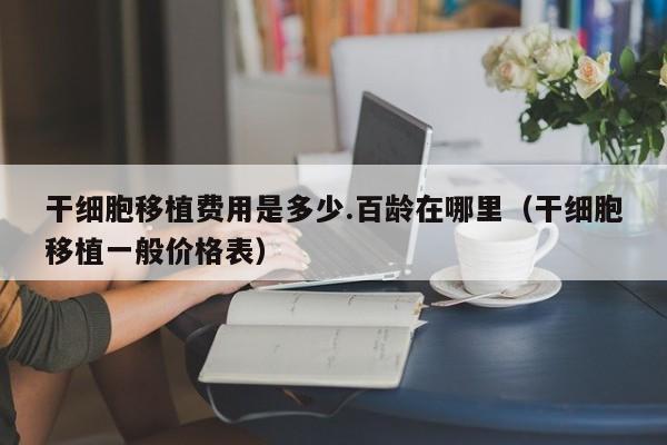 干细胞移植费用是多少.百龄在哪里（干细胞移植一般价格表）