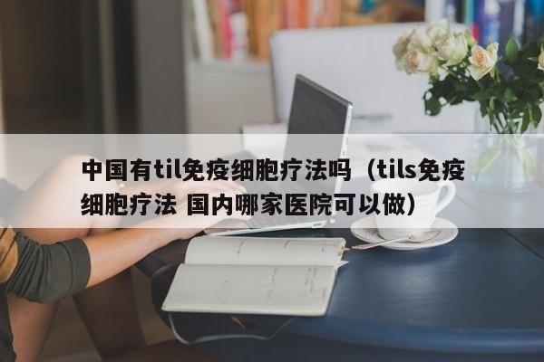 中国有til免疫细胞疗法吗（tils免疫细胞疗法 国内哪家医院可以做）