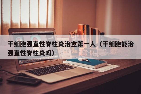 干细胞强直性脊柱炎治愈第一人（干细胞能治强直性脊柱炎吗）