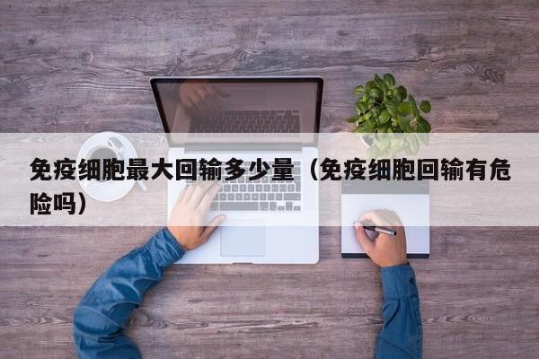 免疫细胞最大回输多少量（免疫细胞回输有危险吗）
