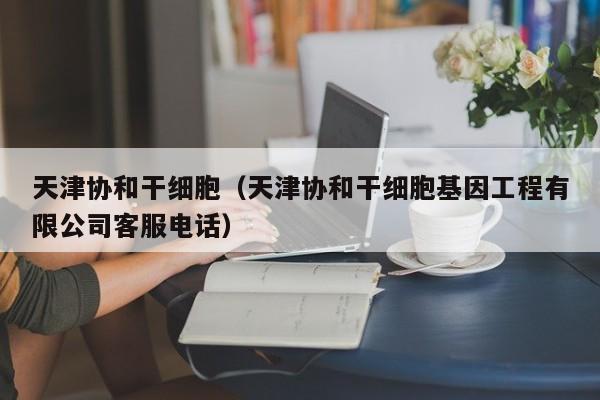 天津协和干细胞（天津协和干细胞基因工程有限公司客服电话）