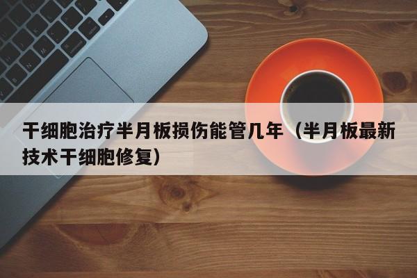干细胞治疗半月板损伤能管几年（半月板最新技术干细胞修复）
