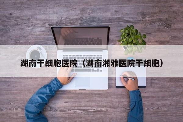 湖南干细胞医院（湖南湘雅医院干细胞）