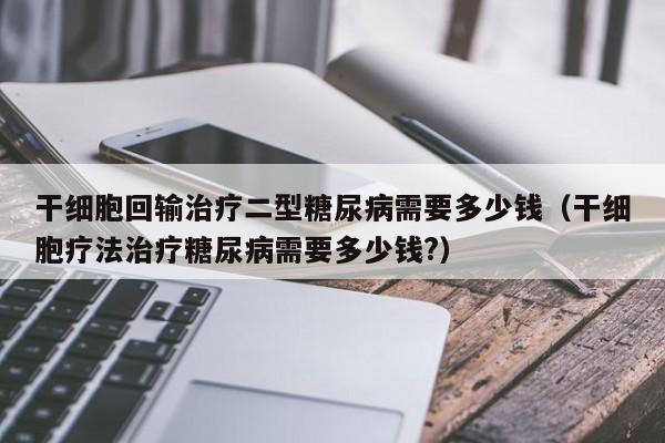 干细胞回输治疗二型糖尿病需要多少钱（干细胞疗法治疗糖尿病需要多少钱?）