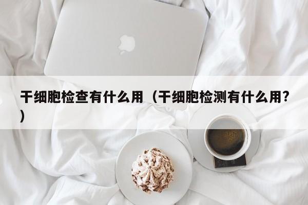 干细胞检查有什么用（干细胞检测有什么用?）