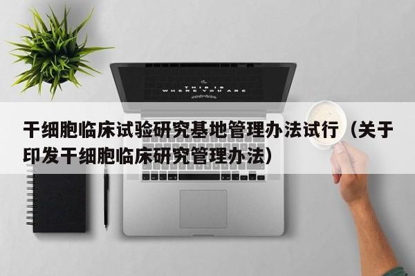 干细胞临床试验研究基地管理办法试行（关于印发干细胞临床研究管理办法）
